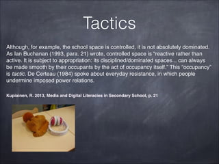 Tactics
Although, for example, the school space is controlled, it is not absolutely dominated.
As Ian Buchanan (1993, para. 21) wrote, controlled space is “reactive rather than
active. It is subject to appropriation: its disciplined/dominated spaces... can always
be made smooth by their occupants by the act of occupancy itself.” This “occupancy”
is tactic. De Certeau (1984) spoke about everyday resistance, in which people
undermine imposed power relations.!
Kupiainen, R. 2013, Media and Digital Literacies in Secondary School, p. 21
 