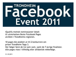 iQualify mottok nominasjoner lokalt
til utmerkelsen Beste Facebook Pages
utviklet i Trondheims-regionen.

10 pages ble plukket ut til å konkurrere om
prisen Trondheim Topp 3.
Her følger først de tre som vant, samt de 7 øvrige finalister.
Alle pages vises i tilfeldig eller alfabetisk rekkefølge.

31.10.2011
 