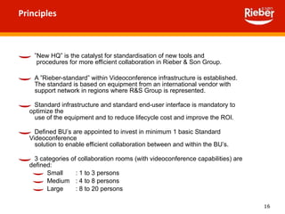 Principles ” New HQ” is the catalyst for standardisation of new tools and    procedures for more efficient collaboration in Rieber & Son Group. A ”Rieber-standard” within Videoconference infrastructure is established.    The standard is based on equipment from an international vendor with   support network in regions where R&S Group is represented.  Standard infrastructure and standard end-user interface is mandatory to optimize the    use of the equipment and to reduce lifecycle cost and improve the ROI. Defined BU’s are appointed to invest in minimum 1 basic Standard Videoconference   solution to enable efficient collaboration between and within the BU’s.  3 categories of collaboration rooms (with videoconference capabilities) are defined: Small : 1 to 3 persons  Medium : 4 to 8 persons  Large : 8 to 20 persons  
