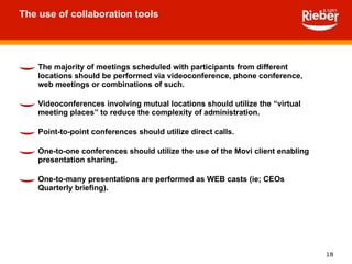 The use of collaboration tools The majority of meetings scheduled with participants from different locations should be performed via videoconference, phone conference, web meetings or combinations of such. Videoconferences involving mutual locations should utilize the “virtual meeting places” to reduce the complexity of administration. Point-to-point conferences should utilize direct calls. One-to-one conferences should utilize the use of the Movi client enabling presentation sharing. One-to-many presentations are performed as WEB casts (ie; CEOs Quarterly briefing). 