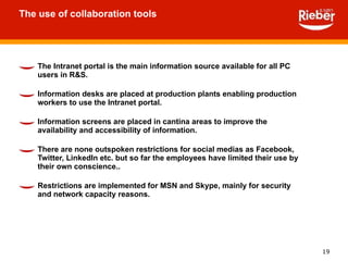 The Intranet portal is the main information source available for all PC users in R&S. Information desks are placed at production plants enabling production workers to use the Intranet portal. Information screens are placed in cantina areas to improve the availability and accessibility of information. There are none outspoken restrictions for social medias as Facebook, Twitter, LinkedIn etc. but so far the employees have limited their use by their own conscience..   Restrictions are implemented for MSN and Skype, mainly for security and network capacity reasons. The use of collaboration tools 