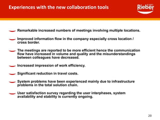 Experiences with the new collaboration tools Remarkable increased numbers of meetings involving multiple locations. Improved information flow in the company especially cross location / cross border. The meetings are reported to be more efficient hence the communication flow have increased in volume and quality and the misunderstandings between colleagues have decreased. Increased impression of work efficiency. Significant reduction in travel costs. System problems have been experienced mainly due to infrastructure problems in the total solution chain. User satisfaction survey regarding the user interphases, system availability and stability is currently ongoing.  
