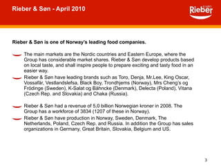 Rieber & Søn - April 2010 Rieber & Søn is one of Norway’s leading food companies. The main markets are the Nordic countries and Eastern Europe, where the Group has considerable market shares. Rieber & Søn develop products based on local taste, and shall inspire people to prepare exciting and tasty food in an easier way. Rieber & Søn have leading brands such as Toro, Denja, Mr.Lee, King Oscar, Vossafår, Vestlandslefsa, Black Boy, Trondhjems (Norway), Mrs Cheng’s og Frödinge (Sweden), K-Salat og Bähncke (Denmark), Delecta (Poland), Vitana (Czech Rep. and Slovakia) and Chaka (Russia). Rieber & Søn had a revenue of 5,0 billion Norwegian kroner in 2008. The Group has a workforce of 3834 (1207 of these in Norway).  Rieber & Søn have production in Norway, Sweden, Denmark, The Netherlands, Poland, Czech Rep. and Russia. In addition the Group has sales organizations in Germany, Great Britain, Slovakia, Belgium and US. 