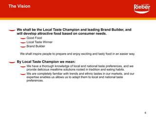 The Vision We shall be the Local Taste Champion and leading Brand Builder, and will develop attractive food based on consumer needs. Good Food Local Taste Winner Brand Builder We shall inspire people to prepare and enjoy exciting and tasty food in an easier way. By Local Taste Champion we mean: We have a thorough knowledge of local and national taste preferences, and we provide delicious mealtime solutions rooted in tradition and eating habits. We are completely familiar with trends and ethnic tastes in our markets, and our expertise enables us allows us to adapt them to local and national taste preferences. 