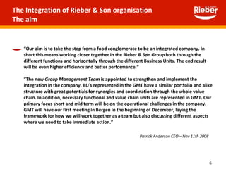 The Integration of Rieber & Son organisation  The aim  “ Our aim is to take the step from a food conglomerate to be an integrated company. In short this means working closer together in the Rieber & Søn Group both through the different functions and horizontally through the different Business Units. The end result will be even higher efficiency and better performance.”   ” The new  Group Management Team  is appointed to strengthen and implement the integration in the company. BU's represented in the GMT have a similar portfolio and alike structure with great potentials for synergies and coordination through the whole value chain. In addition, necessary functional and value chain units are represented in GMT. Our primary focus short and mid term will be on the operational challenges in the company. GMT will have our first meeting in Bergen in the beginning of December, laying the framework for how we will work together as a team but also discussing different aspects where we need to take immediate action.”   Patrick Anderson CEO – Nov 11th 2008 