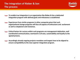 To enable true integration in an organization like Rieber & Son a dedicated Integration program with defined goals and milestones is established.  Experiences from similar programs in other companies gives that such  organizational change programs will face all aspects of enthusiasm and  excitement as well as skepticism and resistance. Critical factors for success within such programs are management dedication, well coordinated communication, teamwork in all axes, sustainability and loyalty to the agreed process. Accordingly already ongoing projects mandates and targets have to be aligned to ensure compatibility to the new superior integration program. The Integration of Rieber & Son The process 