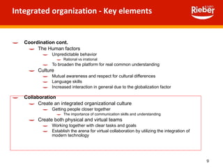 Integrated organization - Key elements  Coordination cont. The Human factors Unpredictable behavior Rational vs irrational  To broaden the platform for real common understanding Culture Mutual awareness and respect for cultural differences Language skills Increased interaction in general due to the globalization factor Collaboration Create an integrated organizational culture Getting people closer together  The importance of communication skills and understanding Create both physical and virtual teams Working together with clear tasks and goals Establish the arena for virtual collaboration by utilizing the integration of modern technology  