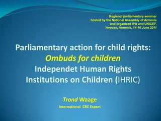 Regional parliamentary seminar
                              hosted by the National Assembly of Armenia
                                          and organized IPU and UNICEF,
                                       Yerevan, Armenia, 14-16 June 2011




Parliamentary action for child rights:
         Ombuds for children
      Independet Human Rights
  Institutions on Children (IHRIC)

              Trond Waage
            International CRC Expert
 