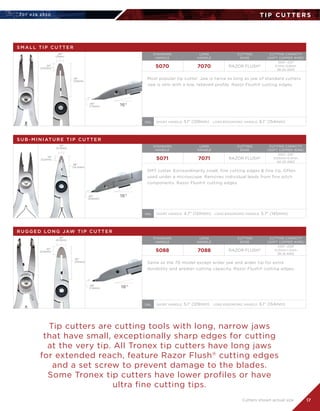 707 4 2 6 2 5 5 0
17
T I P C U T T E R S
S U B - M I N I AT U R E T I P C U T T E R
5071 7071 RAZOR FLUSH®
.002-.016	
0.05mm-0.4mm	
40-26 AWG
SMT cutter. Extraordinarily small, fine cutting edges  fine tip. Often
used under a microscope. Removes individual leads from fine pitch
components. Razor Flush® cutting edges.
.13
(3.2mm)
.56
(14.2mm)
.13
(3.2mm)
.02
(0.6mm)
16°
STANDARD	
HANDLE
LONG	
HANDLE
CUTTING	
EDGE
CUTTING CAPACITY	
(SOFT COPPER WIRE)
SHORT HANDLE: 4.7 (120mm)   LONG ERGONOMIC HANDLE: 5.7 (145mm)OAL
R U G G E D LO N G JAW T I P C U T T E R
STANDARD	
HANDLE
LONG	
HANDLE
CUTTING	
EDGE
CUTTING CAPACITY	
(SOFT COPPER WIRE)
5088 7088 RAZOR FLUSH®
.005-.039	
0.13mm-1.2mm	
36-18 AWG
Same as the 70 model except wider jaw and wider tip for extra
durability and greater cutting capacity. Razor Flush® cutting edges.
.25
(6.3mm)
.91
(23mm)
.22
(5.5mm)
.06
(1.5mm) 16°
SHORT HANDLE: 5.1 (129mm)   LONG ERGONOMIC HANDLE: 6.1 (154mm)OAL
Tip cutters are cutting tools with long, narrow jaws
that have small, exceptionally sharp edges for cutting
at the very tip. All Tronex tip cutters have long jaws
for extended reach, feature Razor Flush®
cutting edges
and a set screw to prevent damage to the blades.
Some Tronex tip cutters have lower profiles or have
ultra fine cutting tips.
Cutters shown actual size
S M A L L T I P C U T T E R
5070 7070 RAZOR FLUSH®
.004-.031	
0.1mm-0.8mm	
38-20 AWG
Most popular tip cutter. Jaw is twice as long as jaw of standard cutters.
Jaw is slim with a low, relieved profile. Razor Flush® cutting edges.
.20
(5mm)
.91
(23mm)
.22
(5.5mm)
16°
STANDARD	
HANDLE
LONG	
HANDLE
CUTTING	
EDGE
CUTTING CAPACITY	
(SOFT COPPER WIRE)
SHORT HANDLE: 5.1 (129mm)   LONG ERGONOMIC HANDLE: 6.1 (154mm)OAL
.06
(1.5mm)
 