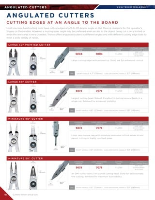 WWW.T R O N E X TO O L S .CO M
18
A N G U L AT E D C U T T E R S
A N G U L AT E D C U T T E R S
Most precision hand cutting tools have cutting edges at a 15 to 20 degree angle so that there is clearance for the operator’s
fingers on the handles. However, a much greater angle may be preferred when access to the object being cut is very limited or
when the work area is very crowded. Tronex offers angulated cutters at different angles and with different cutting edge sizes to
meet a wide variety of needs.
C U T T I N G E D G E S AT A N A N G L E TO T H E B OA R D
L A R G E 5 0 ° P O I N T E D C U T T E R
STANDARD	
HANDLE
LONG ERGONOMIC	
HANDLE
CUTTING	
EDGE
CUTTING CAPACITY	
(SOFT COPPER WIRE)
5004 7004 FLUSH
SHORT HANDLE: 4.7 (119mm)   LONG ERGONOMIC HANDLE: 5.7 (144mm)
.008-.031	
0.2mm-0.8mm	
32-20 AWG
Large cutting edge with pointed tip. Short jaw for enhanced control.
.05
(1.2mm)
.52
(13.2mm)
.33
(8.4mm) 50° OAL
L A R G E 5 0 ° C U T T E R
STANDARD	
HANDLE
LONG ERGONOMIC	
HANDLE
CUTTING	
EDGE
CUTTING CAPACITY	
(SOFT COPPER WIRE)
5072 7072
SHORT HANDLE: 4.8 (123mm)   LONG ERGONOMIC HANDLE: 5.8 (148mm)
FLUSH
.008-.039	
0.2mm-1mm	
32-18 AWG
Largest cutting head. Robust. Excellent in cutting several leads in a
single cut. Relieved for enhanced visibility.
.29
(7.4mm)
.69
(17.5mm)
.31
(7.9mm) 50°
OAL
M I N I AT U R E 9 0 ° C U T T E R
STANDARD	
HANDLE
LONG ERGONOMIC	
HANDLE
CUTTING	
EDGE
CUTTING CAPACITY	
(SOFT COPPER WIRE)
5074 7074 FLUSH
.008-.025	
0.2mm-0.65mm	
32-22 AWG
Long, very narrow jaw with miniature opposing cutting edges at end
permit cutting in highly confined areas.
.18
(4.5mm)
.73
(18.5mm)
.08
(2mm)
90°
SHORT HANDLE: 4.9 (124mm)   LONG ERGONOMIC HANDLE: 5.9 (149mm)OAL
M I N I AT U R E 5 0 ° C U T T E R
STANDARD	
HANDLE
LONG ERGONOMIC	
HANDLE
CUTTING	
EDGE
CUTTING CAPACITY	
(SOFT COPPER WIRE)
5075 7075 FLUSH
.004”-.025”	
0.1mm-0.65mm	
38-22 AWG
An SMT cutter with a very small cutting head. Used for exceptionally
fine cutting. Relieved for maximum accessibility.
.16
(4.1mm)
.72
(18.3mm)
.16
(4.1mm)
50°
SHORT HANDLE: 4.9 (124mm)   LONG ERGONOMIC HANDLE: 5.9 (149mm)OAL
Cutters shown actual size
 