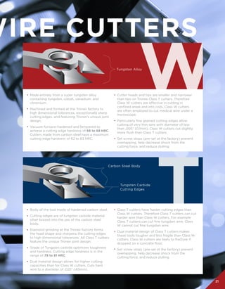21
WIRE CUTTERS
Made entirely from a super tungsten alloy
containing tungsten, cobalt, vanadium, and
chromium.
Machined and formed at the Tronex factory to
high dimensional tolerances, exceptionally sharp
cutting edges, and featuring Tronex’s unique joint
design.
Vacuum furnace-hardened and tempered to
achieve a cutting edge hardness of 66 to 68 HRC.
Cutters made from carbon steel have a maximum
cutting edge hardness of 62 to 63 HRC.
	
Body of the tool made of hardened carbon steel.
Cutting edges are of tungsten carbide material
silver brazed into the jaw of the carbon steel
body.
Diamond grinding at the Tronex factory forms
the head shape and sharpens the cutting edges
to high dimensional tolerances. All Class T cutters
feature the unique Tronex joint design.
Grade of Tungsten carbide optimizes toughness
and hardness. Cutting edge hardness is in the
range of 79 to 81 HRC.
Dual material design allows for higher cutting
capacities than for Class W cutters. Cuts hard
wire to a diameter of .025” (.65mm).
Cutter heads and tips are smaller and narrower
than tips on Tronex Class T cutters. Therefore
Class W cutters are effective in cutting in
confined areas and into coils. Class W cutters
are often employed to cut medical wire under a
microscope.
Particularly fine grained cutting edges allow
cutting of very thin wire with diameter of less
than .005” (0.1mm). Class W cutters cut slightly
more flush than Class T cutters
Set screw stops (pre-set at the factory) prevent
overlapping, help decrease shock from the
cutting force, and reduce dulling.
Class T cutters have harder cutting edges than
Class W cutters. Therefore Class T cutters can cut
harder wire than Class W cutters. For example
Class T cutters can cut fine tungsten wire, Class
W cannot cut fine tungsten wire.
Dual material design of Class T cutters makes
these tools tougher and less fragile than Class W
cutters. Class W cutters are likely to fracture if
dropped on a concrete floor.  
Set screw stops (pre-set at the factory) prevent
overlapping, help decrease shock from the
cutting force, and reduce dulling.
Tungsten Alloy
Tungsten Carbide
Cutting Edges
Carbon Steel Body
•
•
•
•
•
•
•
•
•
•
•
•
•
•
 