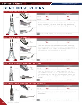 WWW.T R O N E X TO O L S .CO M
30
B E N T N O S E P L I E R S
B E N T N O S E P L I E R S
B E N T N O S E F I N E T I P S P L I E R S
STANDARD	
HANDLE
LONG ERGONOMIC
HANDLE
551
551S
751
751S
Bent nose pliers are used in electronics where they are often used
in place of tweezers. Fine tips on Tronex bent nose pliers provide
exceptional access. Bent nose pliers are also used in jewelry making.
SHORT HANDLE: 5 (126mm)   LONG ERGONOMIC HANDLE: 6 (151mm)OAL
.80
(20.3mm)
.80
(20.3mm)
Slightly rounded inner edges
.07
(1.8mm)
.07
(1.8mm)
.49
(12.4mm)
60°
B E N T N O S E ST U R DY T I P S P L I E R S
STANDARD	
HANDLE
LONG ERGONOMIC
HANDLE
552 752
These bent nose pliers offer the same popular shape as our other
bent nose pliers but with heftier, sturdier tips. These tips allow for
usage with heavier gauge wire but still allow for exceptional access to
confined spaces. Induction hardened tip (60 HRC)
SHORT HANDLE: 5 (126mm)   LONG ERGONOMIC HANDLE: 6 (153mm)OAL
Slightly rounded inner edges
.09
(2.2mm)
.09
(2.2mm)
.43
(10.9mm)
60°
B E N T N O S E 4 5 D E G R E E V E RY F I N E T I P S P L I E R S
STANDARD	
HANDLE
LONG ERGONOMIC
HANDLE
555 755
These bent nose pliers have a 45 degree angle rather than our
standard 60 degree angle bent nose pliers. This tool also has finer 	
tips than our other bent nose piers. It is designed for working with
fine wire and getting into very tight areas. Induction hardened tips 	
(60 HRC).
SHORT HANDLE: 4.9 (124mm)   LONG ERGONOMIC HANDLE: 5.9 (150mm)OAL
.75
(19.1mm)
.05
(1.3mm)
.05
(1.3mm)
45°
50°
B E N T- R O U N D N O S E V E RY F I N E T I P LO N G JAW P L I E R S
STANDARD	
HANDLE
LONG ERGONOMIC
HANDLE
556 756
These specialty bent round nose pliers are for bending, shaping and
gripping wire.
SHORT HANDLE: 5 (128mm)   LONG ERGONOMIC HANDLE: 6 (151mm)OAL
1.15
(29.2mm)
.06
(1.5mm)
.03
(0.8mm)
Pliers shown actual size
Smooth Tips
Smooth Tips
Smooth Tips
Smooth Tips
Serrated Tips
 