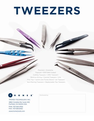 Precision • Economy	
Titanium • ESD Safe Coated	
Cutting Tweezers • SMD Tweezers	
Reverse-Acting • Colored Tweezers • Kits	
Fine Tips • Vomm and Tronex Brand • SA Tweezers	
Non-Marring Tweezers • Replaceable Tips Tweezers
TRONEX TECHNOLOGY, INC.
2860 Cordelia Rd, Suite 230	
Fairfield, CA 94534 USA
PHN: 707.426.2550	
FAX: 707.426.6462
www.tronextools.com
Distributed by:
TWEEZERS
 
