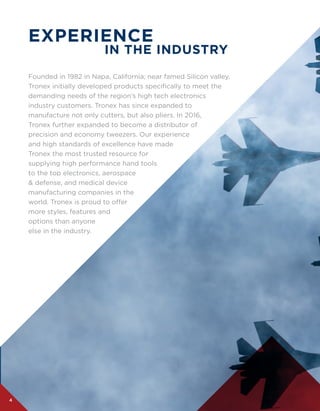 4
EXPERIENCE
IN THE INDUSTRY
Founded in 1982 in Napa, California; near famed Silicon valley,
Tronex initially developed products specifically to meet the
demanding needs of the region’s high tech electronics
industry customers. Tronex has since expanded to
manufacture not only cutters, but also pliers. In 2016,
Tronex further expanded to become a distributor of
precision and economy tweezers. Our experience
and high standards of excellence have made
Tronex the most trusted resource for
supplying high performance hand tools
to the top electronics, aerospace
& defense, and medical device
manufacturing companies in the
world. Tronex is proud to offer
more styles, features and
options than anyone
else in the industry.
 