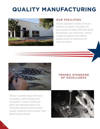6
QUALITY MANUFACTURING
Tronex operates in state of the art
facilities located in Fairfield, CA;
just outside of Napa. With the latest
technology and machinery, Tronex
is able to produce the highest
quality tools for customers all 	
over the world.
Tronex is world renown for focus
on quality, craftsmanship and
innovation. Tronex cutters and
pliers are manufactured in our
US facility starting with the best
quality materials and a unique, high
performance design.
O U R FAC I L I T I E S
T R O N E X STA N DA R D
O F E XC E L L E N C E
 
