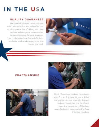 7
I N T H E U SA
Most of our tool makers have been
with Tronex for over 10 years. All of
our craftsman are specially trained
to keep quality at the forefront,
from the beginning of the tool
manufacturing process to the final
finishing touches.
We carefully inspect every single
tool prior to shipment and offer our
quality guarantee: Cutting tests are
performed on every single cutter
before shipping. Tronex warrants
our tools to be free from defects in
material and workmanship for the
life of the tool.
C R A F T M A N S H I P
Q UA L I T Y G UA R A N T E E
 