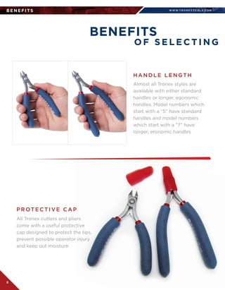 WWW.T R O N E X TO O L S .CO M
8
B E N E F I TS
BENEFITS
O F S E L E C T I N G
Almost all Tronex styles are  
available with either standard
handles or longer, egonomic
handles. Model numbers which
start with a “5” have standard
handles and model numbers
which start with a “7” have
longer, eronomic handles
All Tronex cutters and pliers
come with a useful protective
cap designed to protect the tips,
prevent possible operator injury
and keep out moisture.
H A N D L E L E N GT H
P R OT E C T I V E C A P
 