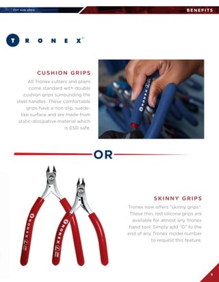 707 4 2 6 2 5 5 0
9
B E N E F I TS
All Tronex cutters and pliers
come standard with double
cushion grips surrounding the
steel handles. These comfortable
grips have a non-slip, suede-
like surface and are made from
static-dissipative material which
is ESD safe.
Tronex now offers “skinny grips”.  
These thin, red silicone grips are
available for almost any Tronex
hand tool. Simply add “G” to the
end of any Tronex model number
to request this feature.
C U S H I O N G R I P S
S K I N N Y G R I P S
OR
 