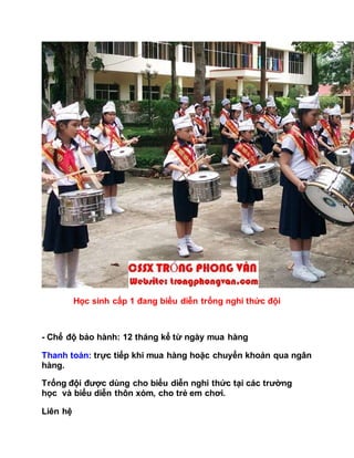 Học sinh cấp 1 đang biểu diễn trống nghi thức đội
- Chế độ bảo hành: 12 tháng kể từ ngày mua hàng
Thanh toán: trực tiếp khi mua hàng hoặc chuyển khoản qua ngân
hàng.
Trống đội được dùng cho biểu diễn nghi thức tại các trường
học và biểu diễn thôn xóm, cho trẻ em chơi.
Liên hệ
 