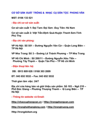CƠ SỞ SẢN XUẤT TRỐNG & NHẠC CỤ DÂN TỘC PHONG VÂN
MST: 0106 133 521
- Địa chỉ cơ sở sản xuất:
Cơ sở sản xuất 1: Đọi Tam- Đọi Sơn -Duy Tiên- Hà Nam
Cơ sở sản xuất 2: Việt Tiến-Định Quả-Huyện Thanh Sơn-Tỉnh
Phú Thọ
- Địa chỉ văn phòng:
VP Hà Nội: Số 551 – Đường Nguyễn Văn Cừ – Quận Long Biên –
TP Hà Nội
VP Nha Trang: Số 3 – Đường Lê Thành Phương – TP Nha Trang
VP Hồ Chí Minh : Số 200/11 – Đường Nguyễn Hữu Tiến –
Phường Tây Thạnh – Quận Tân Phú – TP Hồ chí Minh
- Điện thoại liên hệ:
DĐ: 0913 809 628 / 0168 303 2009
ĐT: 043 652 5532 – Fax: 043 652 5532
Thời gian làm việc: 24/7
Địa chỉ cửa hàng bán và giới thiệu sản phẩm: Số 103 – Ngõ 210 –
Phố Đức Giang – Phường Thượng Thanh – Q Long Biên – TP
Hà Nội
- Thông tin website và Email:
Http://nhaccuphongvan.vn / Http://trongphongvan.com
Http://tronghoithanglong.com / Http://trongtruong.com
Http://trongdoitam.org
 