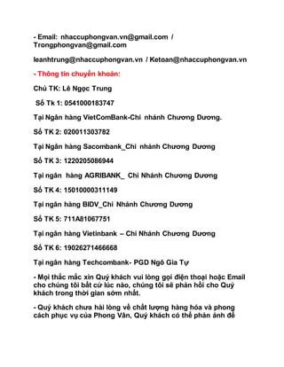 - Email: nhaccuphongvan.vn@gmail.com /
Trongphongvan@gmail.com
leanhtrung@nhaccuphongvan.vn / Ketoan@nhaccuphongvan.vn
- Thông tin chuyển khoản:
Chủ TK: Lê Ngọc Trung
Số Tk 1: 0541000183747
Tại Ngân hàng VietComBank-Chi nhánh Chương Dương.
Số TK 2: 020011303782
Tại Ngân hàng Sacombank_Chi nhánh Chương Dương
Số TK 3: 1220205086944
Tại ngân hàng AGRIBANK_ Chi Nhánh Chương Dương
Số TK 4: 15010000311149
Tại ngân hàng BIDV_Chi Nhánh Chương Dương
Số TK 5: 711A81067751
Tại ngân hàng Vietinbank – Chi Nhánh Chương Dương
Số TK 6: 19026271466668
Tại ngân hàng Techcombank- PGD Ngô Gia Tự
- Mọi thắc mắc xin Quý khách vui lòng gọi điện thoại hoặc Email
cho chúng tôi bất cứ lúc nào, chúng tôi sẽ phản hồi cho Quý
khách trong thời gian sớm nhất.
- Quý khách chưa hài lòng về chất lượng hàng hóa và phong
cách phục vụ của Phong Vân, Quý khách có thể phản ánh để
 