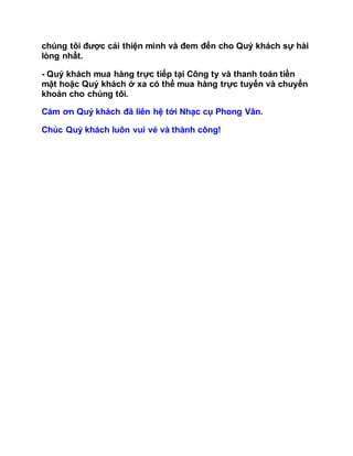 chúng tôi được cải thiện mình và đem đến cho Quý khách sự hài
lòng nhất.
- Quý khách mua hàng trực tiếp tại Công ty và thanh toán tiền
mặt hoặc Quý khách ở xa có thể mua hàng trực tuyến và chuyển
khoản cho chúng tôi.
Cám ơn Quý khách đã liên hệ tới Nhạc cụ Phong Vân.
Chúc Quý khách luôn vui vẻ và thành công!
 