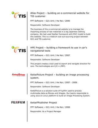 Atlas Project – building an e-commercial website for
TIS customer
FPT Software – G21 Unit / Ha Noi / 2006

Responsible: Software Developer

The business of this e-commercial website is to manage the
importing process of raw materials in a big Japanese clothing
company. We had used SeaSar framework with MVC model to build
this website. This is a medium size out-sourcing project between
G21 and TIS customer.



HMI Project – building a framework to use in car’s
navigational tools
FPT Software – G21 Unit / Ha Noi / 2007

Responsible: Software Developer

This project creates a tool used to search and navigate direction for
cars. The technologies are C/C++/MFC.



KeitaiPicture Project – building an image processing
system.
FPT Software – G21 Unit / Ha Noi / 2007 - 2008

Responsible: Software Developer

KeitaiPicture is a solution suite of Fujifilm used to process
multimedia data as Movies and Images. Our teams responsible is
using Java on Linux platform to build an Image Processing System.


KeitaiFPublisher Project
FPT Software – G21 Unit / Ha Noi / 2008

Responsible: As a Project Manager
 