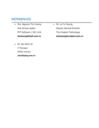REFERENCES
   Mrs. Nguyen Thu Huong     Mr. Le Tu Duong

   Vise Group Leader         Deputy General Director

   FPT Software / G21 Unit   The Credent Technology

   thuhuong@fsoft.com.vn     letuduong@credent.com.vn



   Mr. Bui Minh Ut
   IT Manager

   KPMG Vietnam

   ubui@kpmg.com.vn
 