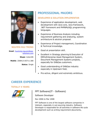 PROFESSIONAL MAJORS
                                   DEVELOPER & SOLUTION IMPLEMENTOR

                                       Experience of application development, web
                                       development with Java core, Java framework,
                                       .NET framework and PHP&MySQL programming
                                       languages.

                                       Experience of Business Analysis including
                                       requirement gathering and analyzing, system
                                       architecture & solution proposal.

                                       Experience of Project management, Coordination
                                       & Technical knowledge.
   NGUYEN HUU TRONG
Email: huutrong.nguyen@sea-            Good at presentation skill.
                solutions.com
                                       Excellent in Strategy planning & Execution of
            Skype: kotaro96            ERPs(Enterprise Asset Management System,
                                       Document Management System) projects,
 Mobile: (0084).9.83711.588
                                       especially for Oil&Gas customers.
               Status: Single
                                       Good understanding of Oil&Gas industry
                                       especially in Upstream field.

                                       Pro-active, diligent and extremely ambitious.



  CAREER EXPERIENCE
  TOTALLY 4 YEARS

                                FPT Software(IT - Software)
                                Software Developer
                                Nov 2006 to Mar 2008

                                FPT Software is one of the largest software companies in
                                Vietnam, especially in out-sourcing industry. Software
                                Developer is responsible for all activities in software life cycle
                                development such as writing requirement documents,
 