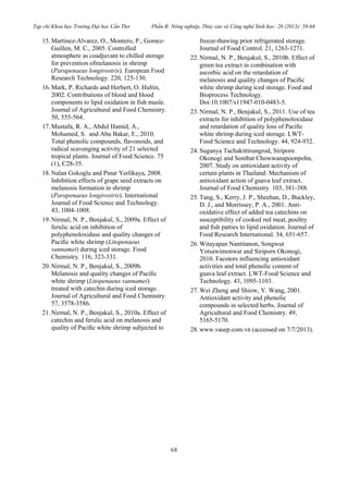 Tạp chí Khoa học Trường Đại học Cần Thơ Phần B: Nông nghiệp, Thủy sản và Công nghệ Sinh học: 28 (2013): 59-68
68
15. Martinez-Alvarez, O., Montero, P., Gomez-
Guillen, M. C., 2005. Controlled
atmosphere as coadjuvant to chilled storage
for prevention ofmelanosis in shrimp
(Parapenaeus longirostris). European Food
Research Technology. 220, 125-130.
16. Mark, P. Richards and Herbert, O. Hultin,
2002. Contributions of blood and blood
components to lipid oxidation in fish musle.
Journal of Agricultural and Food Chemistry.
50, 555-564.
17. Mustafa, R. A., Abdul Hamid, A.,
Mohamed, S. and Abu Bakar, E., 2010.
Total phenolic compounds, flavonoids, and
radical scavenging activity of 21 selected
tropical plants. Journal of Food Science. 75
(1), C28-35.
18. Nalan Gokoglu and Pinar Yerlikaya, 2008.
Inhibition effects of grape seed extracts on
melanosis formation in shrimp
(Parapenaeus longirostris). International
Journal of Food Science and Technology.
43, 1004-1008.
19. Nirmal, N. P., Benjakul, S., 2009a. Effect of
ferulic acid on inhibition of
polyphenoloxidase and quality changes of
Paciﬁc white shrimp (Litopenaeus
vannamei) during iced storage. Food
Chemistry. 116, 323-331.
20. Nirmal, N. P., Benjakul, S., 2009b.
Melanosis and quality changes of Paciﬁc
white shrimp (Litopenaeus vannamei)
treated with catechin during iced storage.
Journal of Agricultural and Food Chemistry.
57, 3578-3586.
21. Nirmal, N. P., Benjakul, S., 2010a. Effect of
catechin and ferulic acid on melanosis and
quality of Paciﬁc white shrimp subjected to
freeze-thawing prior refrigerated storage.
Journal of Food Control. 21, 1263-1271.
22. Nirmal, N. P., Benjakul, S., 2010b. Effect of
green tea extract in combination with
ascorbic acid on the retardation of
melanosis and quality changes of Paciﬁc
white shrimp during iced storage. Food and
Bioprocess Technology.
Doi:10.1007/s11947-010-0483-5.
23. Nirmal, N. P., Benjakul, S., 2011. Use of tea
extracts for inhibition of polyphenoloxidase
and retardation of quality loss of Paciﬁc
white shrimp during iced storage. LWT-
Food Science and Technology. 44, 924-932.
24. Suganya Tachakittirungrod, Siriporn
Okonogi and Sombat Chowwanapoonpohn,
2007. Study on antioxidant activity of
certain plants in Thailand: Mechanism of
antioxidant action of guava leaf extract.
Journal of Food Chemistry. 103, 381-388.
25. Tang, S., Kerry, J. P., Sheehan, D., Buckley,
D. J., and Morrissey, P. A., 2001. Anti-
oxidative effect of added tea catechins on
susceptibility of cooked red meat, poultry
and ﬁsh patties to lipid oxidation. Journal of
Food Research International. 34, 651-657.
26. Witayapan Nantitanon, Songwut
Yotsawimonwat and Siriporn Okonogi,
2010. Facotors influencing antioxidant
activities and total phenolic content of
guava leaf extract. LWT-Food Science and
Technology. 43, 1095-1103.
27. Wei Zheng and Shiow, Y. Wang, 2001.
Antioxidant activity and phenolic
compounds in selected herbs. Journal of
Agricultural and Food Chemistry. 49,
5165-5170.
28. www.vasep.com.vn (accessed on 7/7/2013).
 