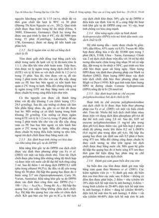 Tạp chí Khoa học Trường Đại học Cần Thơ Phần B: Nông nghiệp, Thủy sản và Công nghệ Sinh học: 28 (2013): 59-68
61
nguyên liệu/dung môi là 1/15 (w/v), nhiệt độ và
thời gian chiết lần lượt là 90o
C và 30 phút
(Dương Thị Kim Nguyên và ctv., 2012). Quá trình
chiết được thực hiện trong bể ổn nhiệt (Elma, S
300H, Elmasonic, Germany). Dịch lọc trong thu
được sau quá trình ly tâm ở 4o
C, tốc độ 5000 rpm
trong 15 phút (Centrifuge, Labentech, Mega
17R, Germany), được sử dụng để tiến hành các
phân tích.
2.3.2 Xử lý ngâm tôm và thịt cá bằng dịch
chiết lá Ổi
Tôm được giết chết đồng loạt bằng cách xốc
nhiệt trong nước đá lạnh với tỷ lệ đá:nước:tôm là
1:1:1, cho đến khi tôm chết hoàn toàn. Tiếp theo,
tôm được xử lý ngâm trong dung dịch chiết lá ổi
(GTE) với tỷ lệ tôm so với dịch chiết là 1:2 (w/v)
trong 15 phút. Sau đó, tôm được vớt ra, để ráo
trong 2 phút trước khi cho vào các đĩa xốp, dùng
màn co PE bao bọc bên ngoài và tiến hành bảo
quản ở 2o
C trong tủ lạnh. Mẫu đối chứng không xử
lý ngâm trong GTE mà thay bằng nước cất cũng
được chuẩn bị trong cùng điều kiện như trên.
Cá thu nguyên con được cắt thành từng
khúc với độ dày khoảng 3 cm (khối lượng 151±
29,5 g/miếng). Sau đó, các miếng cá được cắt làm
bốn phần bằng nhau, da, gân và cơ thịt đỏ được
loại bỏ. Mỗi miếng cá có khối lượng trung bình
khoảng 20 g/miếng. Các miếng cá được ngâm
trong GTE với tỷ là 1:2 (w/v), trong 15 phút, để ráo
trong 2 phút trước khi cho vào các đĩa xốp, dùng
màn co PE bao bọc bên ngoài và tiến hành bảo
quản ở 2o
C trong tủ lạnh. Mẫu đối chứng cũng
được chuẩn bị trong điều kiện tương tự như trên,
ngoại trừ dịch chiết được thay bằng nước cất.
2.3.3 Xác định hoạt tính chống oxi hóa dựa
vào khả năng khử gốc tự do DPPH
Khả năng khử gốc tự do DPPH của dịch chiết
được xác định theo phương pháp của Fu et al.
(2002) với một vài hiệu chỉnh nhỏ. Tóm tắt: Dịch
chiết được pha loãng đến những nồng độ thích hợp
và được trộn với nước cất để đạt thể tích tổng cộng
3 ml. Sau đó thêm 1 ml dung dịch DPPH 0,1 mM
(pha trong ethanol 99,5%), lắc đều và để yên trong
bóng tối 30 phút. Độ hấp thu quang học được đo ở
bước sóng 517 nm (Spectrophotometer, Carry 50,
Varian, Australia). Khả năng khử gốc tự do DPPH
được xác định theo công thức sau: DPPH (%) =
100 × (ACT – ASP)/ACT. Trong đó: ACT: Độ hấp thu
quang học của mẫu trắng không chứa dịch chiết;
ASP: Độ hấp thu quang học của mẫu có chứa dịch
chiết. Kết quả báo cáo bởi giá trị IC50 là thể tích
của dịch chiết khử được 50% gốc tự do DPPH ở
điều kiện xác định. Giá trị IC50 càng thấp thì hoạt
tính khử gốc tự do DPPH càng cao. Vì vậy, hoạt
tính chống oxi hóa càng mạnh.
2.3.4 Khả năng ngăn chặn sự hình thành
hydroperoxides (HPO) trên mô hình dầu-nước của
dịch chiết lá Ổi
Hệ nhũ tương dầu - nước được chuẩn bị gồm:
10% dầu Olive, 85% nước và 0,5% Tween 40. Hỗn
hợp được đồng hóa ở tốc độ 10.000 rpm trong 5
phút (IKA, T18B, Ultra – Turax, Germany). Chính
xác 2 ml dịch chiết được trộn đều với 10 ml hệ nhũ
tương dầu-nước chứa trong ống nhựa 50 ml có nắp
đậy, đặt trong tủ ổn nhiệt ở 50o
C, quá trình oxi hóa
chất béo được quan sát hàng ngày. Hàm lượng
HPO được xác định theo phương pháp của Mark và
Herbert (2002). Hàm lượng HPO được xác định
trên dịch chiết chất béo theo phương pháp của
Bligh và Dyer (1959). Kết quả tính toán hàm lượng
HPO từ đường chuẩn Cumene hydroperoxide
(HPO) nồng độ từ 0-120 nmol/ml.
2.3.5 Xác định hoạt tính ức chế enzyme
polyphenoloxidase bởi dịch chiết lá Ổi
Hoạt tính ức chế enzyme polyphenoloxidase
của dịch chiết lá ổi được thực hiện theo phương
pháp của Fu et al. (2005) với một vài hiệu chỉnh
nhỏ. Tóm tắt: Nhiều thể tích dịch chiết khác nhau
được trộn với dung dịch đệm phosphate pH 6,6 để
đạt thể tích cuối cùng 2,8 ml. Sau đó, 0,05 ml
enzyme polyphneoloxidase (1 mg/ml pha trong
đệm pH 6,6) được thêm vào, giữ hỗn hợp 2 phút ở
nhiệt độ phòng trước khi thêm 0,2 ml L-DOPA
(0,4 mg/ml pha trong đệm pH 6,6). Độ hấp thu
quang học được xác định sau mỗi 0,5 phút ở bước
sóng 475 nm. Mẫu đối chứng cũng được chuẩn bị
theo cách tương tự như trên ngoại trừ dịch
chiết được thay bằng nước cất. Mối quan hệ giữa
độ hấp thu quang học đo ở bước sóng 475 nm theo
thời gian thể hiện động học phản ứng ức chế
polyphenoloxidase của dịch chiết.
2.3.6 Đánh giá cảm quan biến đen của tôm
Sự biến đen của tôm được đánh giá trực tiếp
bằng cảm quan theo Montero et al. (2001). Các
kiểm nghiệm viên (n = 5) đánh giá mức độ biến
đen của tôm theo các mức sau: 0 điểm = không có
đốm đen được phát hiện; 2 điểm = nhẹ (chiếm tới
20% diện tích bề mặt tôm bị ảnh hưởng); 4 điểm =
trung bình (chiếm từ 20-40% diện tích bề mặt tôm
bị ảnh hưởng); 6 điểm = đáng kể (chiếm 40-60%
diện tích bề mặt tôm bị ảnh hưởng); 8 điểm = rất
xấu (chiếm 60-80% diện tích bề mặt tôm bị ảnh
 