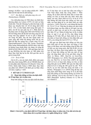 Tạp chí Khoa học Trường Đại học Cần Thơ Phần B: Nông nghiệp, Thủy sản và Công nghệ Sinh học: 28 (2013): 59-68
62
hưởng); 10 điểm = cực kỳ nặng (chiếm 80 – 100%
diện tích bề mặt tôm bị ảnh hưởng).
2.3.7 Xác định các chất phản ứng với a xít
Thiobarbituric (TBARS)
Các chất phản ứng với TBA được xác định theo
phương pháp của Lemon (1975) với một sự hiệu
chỉnh nhỏ. Tóm tắt: Khoảng 5 g thịt tôm hoặc cá đã
được xay nhuyễn trộn với 10 ml dung dịch chiết
TCA 7,5% và tiến hành chiết trong thời gian 15
phút, sau đó lọc qua giấy lọc số 1. Phần dịch lọc
thu được trộn với dung dịch TBA 0,02 M theo tỷ lệ
thể tích bằng nhau để đạt thể tích tổng cộng là 6 ml
trong một ống nghiệm 10 ml và giữ ở nhiệt độ
sôi trong 40 phút. Sau đó làm nguội dưới vòi
nước chảy đến nhiệt độ phòng trước khi đi xác
định độ hấp thu quang học ở bước sóng 532 nm
(Spectrophotometer, Carry 100, Varian, Australia).
Hàm lượng Malonaldehyde (MAD) được tính toán
từ đường cong chuẩn được xây dựng với nồng độ
MAD từ 0,01 đến 0,05 µM. Kết quả được báo cáo
là mg MAD/kg thịt tôm hoặc cá. Mỗi phân tích
được thực hiện lặp lại ba lần. Kết quả báo cáo là
giá trị trung bình.
2.3.8 Xử lý số liệu
Giá trị IC50 của các dịch chiết, điểm cảm quan
biến đen, hàm lượng HPO, chỉ số TBARS được xử
lý trên phần mềm Statistica 8.0 (Stasoft, Tulsa, Ok,
USA). Kiểm định Tukey’s HSD được thực hiện
sau phân tích ANOVA để đánh giá sự khác nhau
với mức ý nghĩa p < 0,05.
3 KẾT QUẢ VÀ THẢO LUẬN
3.1 Hoạt tính chống oxi hóa của dịch chiết
từ 15 loại thực vật và nấm rơm
Hoạt tính chống oxi hóa của dịch chiết thu được
từ 15 loại thực vật và một loại nấm rơm trồng ở
Việt Nam được trình bày trong Hình 1. Nhìn
chung, tất cả dịch chiết thu được đều có hoạt tính
chống oxi hóa và hoạt tính này khác nhau phụ
thuộc vào loài. Dịch chiết từ lá ổi, lá tía tô và lá
trầu không thể hiện hoạt tính chống oxi hóa cao
nhất, cao hơn đáng kể so với dịch chiết các mẫu
còn lại (p < 0,05). Giá trị IC50 của chúng lần lượt là
22, 74 và 77,5 µl. Tiếp theo là nhóm các dịch chiết
từ lá khoai lang, rau răm, diếp cá, bồ ngót, rau má,
mã đề và nấm rơm với giá trị IC50 của chúng từ
86,5 đến 373 µl. Nhóm lá dâm bụt, lá lốt, lá nhãn
lồng và ngò rí có giá trị IC50 dao động trong
khoảng từ 535 đến 588 µl. Dịch chiết từ lá sả và
nha đam có hoạt tính chống oxi hóa thấp nhất, giá
trị IC50 của chúng lần lượt là 919 và 1.769 µl.
Kết quả xác định hoạt tính chống oxi hóa của
dịch chiết một số loại cây thực vật trồng ở Việt
Nam có thể được xem như những công bố đầu tiên
về lĩnh vực này trong nước, đặc biệt là đối với các
loại thực vật được chọn trong nghiên cứu. Nghiên
cứu về hoạt tính chống oxi hóa của một số loại
thực vật cũng được một số tác giả khác công bố
(Wei và Shiow, 2001; Hui-Yin và Gow-Chin,
2007; Witayapan et al., 2010). Theo kết quả nghiên
cứu của Hui-Yin và Gow-Chin (2007) thì dịch
chiết từ lá ổi có hoạt tính chống oxi hóa và khả
năng khử gốc tự do DPPH. Kết quả cho thấy dịch
chiết từ lá ổi ở nồng độ 100 µg/ml ức chế 94,4-
96,2% sự oxi hóa chất béo trong mô hình a xít
linoleic. Witayapan et al. (2010) cũng đã báo cáo
rằng dịch chiết bằng nước nóng từ lá ổi thể hiện
hoạt tính chống oxi hóa tương đương với Trolox là
20,41 mM/mg. Giá trị này cao hơn 8,7 lần so với
BHT (Butylated hydroxy toluene) và 1,2 lần so
với vitamin E.
Hình 1: Giá trị IC50 của dịch chiết từ 15 loại thực vật khác nhau và nấm rơm. Các chữ cái trên cột
khác nhau chỉ ra sự khác nhau có ý nghĩa thống kê (p < 0,05)
 