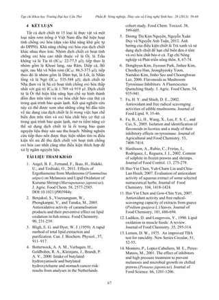 Tạp chí Khoa học Trường Đại học Cần Thơ Phần B: Nông nghiệp, Thủy sản và Công nghệ Sinh học: 28 (2013): 59-68
67
4 KẾT LUẬN
Tất cả dịch chiết từ 15 loại lá thực vật và một
loại nấm rơm trồng ở Việt Nam đều thể hiện hoạt
tính chống oxi hóa (dựa vào khả năng khử gốc tự
do DPPH). Khả năng chống oxi hóa của dịch chiết
khác nhau theo loài. Nhóm dịch chiết có hoạt tính
chống oxi hóa cao nhất thuộc về lá Ổi, lá Trầu
không và lá Tía tô (IC50: 22-77,5 µl); tiếp theo là
nhóm gồm lá Khoai lang, rau Răm, Diếp cá, Bồ
ngót, rau Má và Nấm rơm (IC50: 86,5-373 µl); tiếp
theo đó là nhóm gồm lá Dâm bụt, lá Lốt, lá Nhãn
lồng và lá Ngò (IC50: 535-588 µl); dịch chiết từ
Nha đam và lá Sả có hoạt tính chống oxi hóa thấp
nhất với giá trị IC50 là 1.769 và 919 µl. Dịch chiết
từ lá Ổi thể hiện khả năng hạn chế sự hình thành
đốm đen trên tôm và oxi hóa chất béo của thịt cá
trong quá trình bảo quản lạnh. Kết quả nghiên cứu
này có thể được xem như những công bố đầu tiên
về tác dụng của dịch chiết lá ổi trong việc hạn chế
biến đen trên tôm và oxi hóa chất béo cơ thịt cá
trong quá trình bảo quản lạnh, mở ra tiềm năng có
thể sử dụng dịch chiết từ lá ổi trong bảo quản
nguyên liệu thủy sản sau thu hoạch. Những nghiên
cứu tiếp theo nên được thực hiện nhằm tìm ra điều
kiện tối ưu để thu dịch chiết với hoạt tính chống
oxi hóa cao nhất cũng như điều kiện thích hợp để
xử lý ngâm nguyên liệu.
TÀI LIỆU THAM KHẢO
1. Angel, B. E., Fernand, F., Ikuo, H., Hideki,
U., and Toshiaki, O., 2011. Effects of
Ergothioneine from Mushrooms (Flammulina
utipes) on Melanosis and Lipid Oxidation of
Kuruma Shrimp (Marsupenaeus japonicus).
J. Agric. Food Chem. 58, 2577-2585.
DOI:10.1021/jf903944y.
2. Benjakul, S., Visessanguan, W.,
Phongkanpai, V., and Tanaka, M., 2005.
Antioxidative activity of caramelisation
products and their preventive effect on lipid
oxidation in ﬁsh mince. Food Chemistry.
90, 231-239.
3. Bligh, E. G. and Dyer, W. J. (1959). A rapid
method of total lipid extraction and
purification. Can. J. Biochem. Physiol., 37,
911–917.
4. Botterweck, A. A. M., Verhagen, H.,
Goldbohm, R. A., Kleinjans, J., Brandt, P.
A. V., 2000. Intake of butylated
hydroxyanisole and butylated
hydroxytoluene and stomach cancer risk:
results from analyses in the Netherlands
cohort study. Food Chem. Toxicol. 38,
599-605.
5. Dương Thị Kim Nguyên, Nguyễn Xuân
Duy và Nguyễn Anh Tuấn, 2012. Ảnh
hưởng của điều kiện chiết lá Trà xanh và sử
dụng dịch chiết để hạn chế biến đen ở tôm
và oxi hóa chất béo ở cá. Tạp chí Nông
nghiệp và Phát triển nông thôn. 8, 67-74.
6. Donghyun Kim, Jiyeoun Park, Jinhee Kim,
Cheolkyu Han, Jeonghyeoky Yoon,
Namdoo Kim, Jinho Seo and Choonghwan
Lee, 2006. Flavonoids as Mushroom
Tyrosinase Inhibitors: A Fluorescence
Quenching Study. J. Agric. Food Chem. 54,
935-941.
7. Fu, H. Y. and Shieh, D. E., 2002.
Antioxidant and free radical scavenging
activities of edible mushrooms. Journal of
Food Lipid. 9, 35-46.
8. Fu, B., Li, H., Wang, X., Lee, F. S. C., and
Cui, S., 2005. Isolation and identification of
flavonoids in licorice and a study of their
inhibitory effects on tyrosinase. Journal of
Agricultural and Food Chemistry. 53,
7408-7414.
9. Hardisson, A., Rubio, C., Frirías, I.,
Rodríguez, I., Reguera, J. I., 2002. Content
of sulphite in frozen prawns and shrimps.
Journal of Food Control. 13, 275-279.
10. Hui-Yin Chen, Yuh-Charn Lin and Chiu-
Lan Hsieh, 2007. Evaluation of antioxidant
activity of aqueous extract of some selected
nutraceutical herbs. Journal of Food
Chemistry. 104, 1418-1424.
11. Hui-Yin Chen and Gow-Chin Yen, 2007.
Antioxidant activity and free radical-
scavenging capacity of extracts from guava
(Psidium guajava L.) leaves. Journal of
Food Chemistry, 101, 686-694.
12. Ladikos, D. and Lougovois, V., 1990. Lipid
oxidation in muscle foods: A review.
Journal of Food Chemistry. 35, 295-314.
13. Lemon, D. W., 1975. An improved TBA
test for rancidity. New Series Circular, 51,
52-55.
14. Montero, P., Lopez-Caballero, M. E., Perez-
Mateos, M., 2001. The effect of inhibitors
and high pressure treatment to prevent
melanosis and microbial growth on chilled
prawns (Penaeus japonicus). Journal of
Food Science. 66, 1201-1206.
 