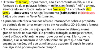 • O termo "milênio", propriamente, não é encontrado na Bíblia. Ele é
formado de duas palavras latinas — mille, significando "mil" e annus,
significando anos. Entretanto, a frase "mil anos" é encontrada dez
vezes — duas vezes no Antigo Testamento [Salmos 90:4 e Eclesiastes
6:6], e oito vezes no Novo Testamento.
• A primeira referência que nos oferece informações sobre o propósito
do período de mil anos encontra-se em Apocalipse 20:1-3, onde lemos:
• "E vi descer do céu um anjo, que tinha a chave do abismo, e uma
grande cadeia na sua mão. Ele prendeu o dragão, a antiga serpente,
que é o Diabo e Satanás, e amarrou-o por mil anos. E lançou-o no
abismo, e ali o encerrou, e pôs selo sobre ele, para que não mais
engane as nações, até que os mil anos se acabem. E depois importa
que seja solto por um pouco de tempo."
 