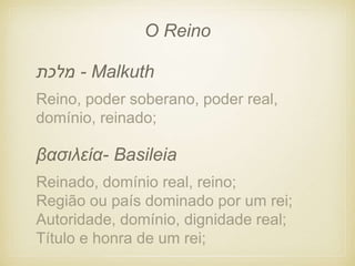 Reino, poder soberano, poder real,
domínio, reinado;
- Malkuth
‫מלכת‬
Reinado, domínio real, reino;
Região ou país dominado por um rei;
Autoridade, domínio, dignidade real;
Título e honra de um rei;
βασιλεία- Basileia
O Reino
 
