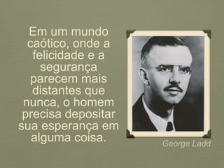 George Ladd
Em um mundo
caótico, onde a
felicidade e a
segurança
parecem mais
distantes que
nunca, o homem
precisa depositar
sua esperança em
alguma coisa.
 