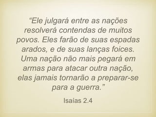 Isaías 2.4
“Ele julgará entre as nações
resolverá contendas de muitos
povos. Eles farão de suas espadas
arados, e de suas lanças foices.
Uma nação não mais pegará em
armas para atacar outra nação,
elas jamais tornarão a preparar-se
para a guerra.”
 