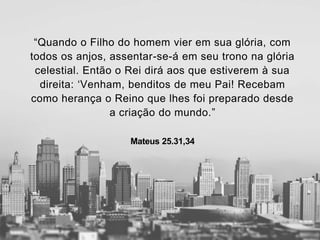 “Quando o Filho do homem vier em sua glória, com
todos os anjos, assentar-se-á em seu trono na glória
celestial. Então o Rei dirá aos que estiverem à sua
direita: ‘Venham, benditos de meu Pai! Recebam
como herança o Reino que lhes foi preparado desde
a criação do mundo.”
Mateus 25.31,34
 