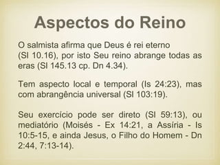 Aspectos do Reino
O salmista afirma que Deus é rei eterno
(Sl 10.16), por isto Seu reino abrange todas as
eras (Sl 145.13 cp. Dn 4.34).
Tem aspecto local e temporal (Is 24:23), mas
com abrangência universal (Sl 103:19).
Seu exercício pode ser direto (Sl 59:13), ou
mediatório (Moisés - Ex 14:21, a Assíria - Is
10:5-15, e ainda Jesus, o Filho do Homem - Dn
2:44, 7:13-14).
 