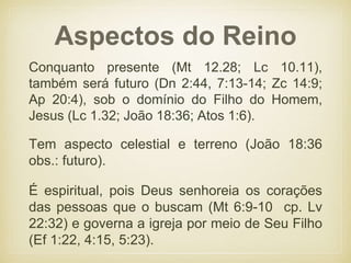 Aspectos do Reino
Conquanto presente (Mt 12.28; Lc 10.11),
também será futuro (Dn 2:44, 7:13-14; Zc 14:9;
Ap 20:4), sob o domínio do Filho do Homem,
Jesus (Lc 1.32; João 18:36; Atos 1:6).
Tem aspecto celestial e terreno (João 18:36
obs.: futuro).
É espiritual, pois Deus senhoreia os corações
das pessoas que o buscam (Mt 6:9-10 cp. Lv
22:32) e governa a igreja por meio de Seu Filho
(Ef 1:22, 4:15, 5:23).
 