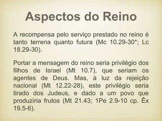 Aspectos do Reino
A recompensa pelo serviço prestado no reino é
tanto terrena quanto futura (Mc 10.29-30*; Lc
18.29-30).
Portar a mensagem do reino seria privilégio dos
filhos de Israel (Mt 10.7), que seriam os
agentes de Deus. Mas, à luz da rejeição
nacional (Mt 12.22-28), este privilégio seria
tirado dos Judeus, e dado a um povo que
produziria frutos (Mt 21.43; 1Pe 2.9-10 cp. Êx
19.5-6).
 
