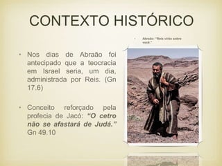 CONTEXTO HISTÓRICO
• Nos dias de Abraão foi
antecipado que a teocracia
em Israel seria, um dia,
administrada por Reis. (Gn
17.6)
• Abraão: “Reis virão sobre
você.”
• Conceito reforçado pela
profecia de Jacó: “O cetro
não se afastará de Judá.”
Gn 49.10
 