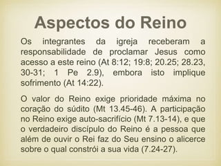 Aspectos do Reino
O valor do Reino exige prioridade máxima no
coração do súdito (Mt 13.45-46). A participação
no Reino exige auto-sacrifício (Mt 7.13-14), e que
o verdadeiro discípulo do Reino é a pessoa que
além de ouvir o Rei faz do Seu ensino o alicerce
sobre o qual constrói a sua vida (7.24-27).
Os integrantes da igreja receberam a
responsabilidade de proclamar Jesus como
acesso a este reino (At 8:12; 19:8; 20.25; 28.23,
30-31; 1 Pe 2.9), embora isto implique
sofrimento (At 14:22).
 