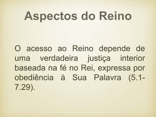 Aspectos do Reino
O acesso ao Reino depende de
uma verdadeira justiça interior
baseada na fé no Rei, expressa por
obediência à Sua Palavra (5.1-
7.29).
 