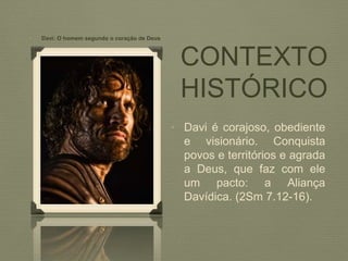 CONTEXTO
HISTÓRICO
• Davi é corajoso, obediente
e visionário. Conquista
povos e territórios e agrada
a Deus, que faz com ele
um pacto: a Aliança
Davídica. (2Sm 7.12-16).
• Davi: O homem segundo o coração de Deus
 