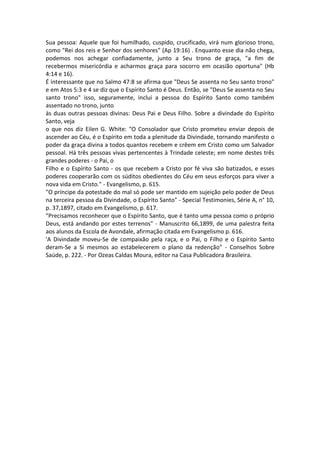Sua pessoa: Aquele que foi humilhado, cuspido, crucificado, virá num glorioso trono,
como "Rei dos reis e Senhor dos senhores" (Ap 19:16) . Enquanto esse dia não chega,
podemos nos achegar confiadamente, junto a Seu trono de graça, "a fim de
recebermos misericórdia e acharmos graça para socorro em ocasião oportuna" (Hb
4:14 e 16).
É interessante que no Salmo 47:8 se afirma que "Deus Se assenta no Seu santo trono"
e em Atos 5:3 e 4 se diz que o Espírito Santo é Deus. Então, se "Deus Se assenta no Seu
santo trono" isso, seguramente, inclui a pessoa do Espírito Santo como também
assentado no trono, junto
às duas outras pessoas divinas: Deus Pai e Deus Filho. Sobre a divindade do Espírito
Santo, veja
o que nos diz Eilen G. White: "O Consolador que Cristo prometeu enviar depois de
ascender ao Céu, é o Espírito em toda a plenitude da Divindade, tornando manifesto o
poder da graça divina a todos quantos recebem e crêem em Cristo como um Salvador
pessoal. Há três pessoas vivas pertencentes à Trindade celeste; em nome destes três
grandes poderes - o Pai, o
Filho e o Espírito Santo - os que recebem a Cristo por fé viva são batizados, e esses
poderes cooperarão com os súditos obedientes do Céu em seus esforços para viver a
nova vida em Cristo." - Evangelismo, p. 615.
"O príncipe da potestade do mal só pode ser mantido em sujeição pelo poder de Deus
na terceira pessoa da Divindade, o Espírito Santo" - Special Testimonies, Série A, n° 10,
p. 37,1897, citado em Evangelismo, p. 617.
"Precisamos reconhecer que o Espírito Santo, que é tanto uma pessoa como o próprio
Deus, está andando por estes terrenos" - Manuscrito 66,1899, de uma palestra feita
aos alunos da Escola de Avondale, afirmação citada em Evangelismo p. 616.
'A Divindade moveu-Se de compaixão pela raça, e o Pai, o Filho e o Espírito Santo
deram-Se a Si mesmos ao estabelecerem o plano da redenção" - Conselhos Sobre
Saúde, p. 222. - Por Ozeas Caldas Moura, editor na Casa Publicadora Brasileira.
 