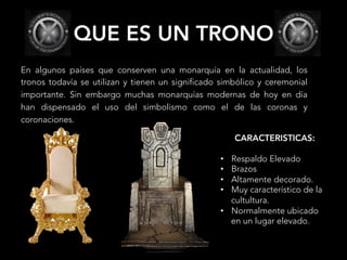 QUE ES UN TRONO
En algunos países que conserven una monarquía en la actualidad, los
tronos todavía se utilizan y tienen un significado simbólico y ceremonial
importante. Sin embargo muchas monarquías modernas de hoy en día
han dispensado el uso del simbolismo como el de las coronas y
coronaciones.
CARACTERISTICAS:
•  Respaldo Elevado
•  Brazos
•  Altamente decorado.
•  Muy característico de la
cultultura.
•  Normalmente ubicado
en un lugar elevado.
 