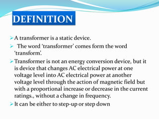 DEFINITION
A transformer is a static device.
 The word ‘transformer’ comes form the word
‘transform’.
Transformer is not an energy conversion device, but it
is device that changes AC electrical power at one
voltage level into AC electrical power at another
voltage level through the action of magnetic field but
with a proportional increase or decrease in the current
ratings., without a change in frequency.
It can be either to step-up or step down
 
