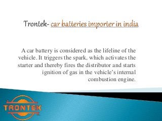 A car battery is considered as the lifeline of the 
vehicle. It triggers the spark, which activates the 
starter and thereby fires the distributor and starts 
ignition of gas in the vehicle’s internal 
combustion engine. 
 