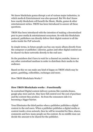 We know blockchain gonna disrupt a set of various major industries, in
which media & Entertainment was also queuued. But We don't know
how exactly blockchain will benefit the Music, Media, games & other
entertainment niches. TRON has been Introduced to answer all these
questions.
TRON Has been introduced with the intention of making a decentralized
peer to peer media & entertainment ecosystem. So with this blockchain
protocol, publishers can directly deliver their digital content to all the
nodes inside the P2P network.
In simple terms, in future people can buy any music album directly from
the composer or publisher. Likewise, games and other digital content can
be shared via these networks directly to the end user.
So the punishers don’t have to wait for a channel on youtube, itunes or
any other centralized medium in order to distribute their media to the
audience.
Based on this we can make any kind of dapps on TRON which may be
games, gambling, collectibles, exchanges and more.
How TRON Blockchain Works ?
How TRON Blockchain works : Functionally
In centralized Digital content delivery systems like youtube,Itunes,
google play store and etc. they have full control over the cost of purchase
and the content they produce. So from the consumers side it is
becoming a bigger barrier.
Tron Eliminates the third parties when a publisher publishes a digital
content to the end users. When a publisher publishes a digital media or
content inside a tron network, then he will be rewarded for likes, shares,
comments and how many people see his content. So no middle man can
decide the amount to be shared for the publisher.
 